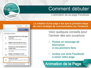 L’animation de sa page Facebook
Comment débuter
Voici quelques conseils pour
l’animer dès son ouverture
• Postez un message de
bienvenue
à vos premiers fans
• Invitez vos amis Facebook
à aimer votre page
La création d’une page n’est que la première étape
de votre stratégie de communication sur Facebook.
 