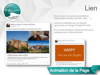 Lien
Dans un post, vous avez la possibilité de
Copier/Coller une URL (site web, vidéo, …)
Le lien se matérialise par une vignette,
vous pouvez en changer l’image et le texte.
Pour le côté esthétique, effacez le texte lien et
remplacer par un texte personnel.
 