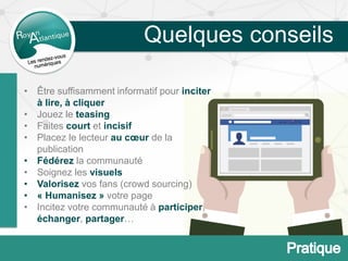 Quelques conseils
• Être suffisamment informatif pour inciter
à lire, à cliquer
• Jouez le teasing
• Faites court et incisif
• Placez le lecteur au cœur de la
publication
• Fédérez la communauté
• Soignez les visuels
• Valorisez vos fans (crowd sourcing)
• « Humanisez » votre page
• Incitez votre communauté à participer,
échanger, partager…
 