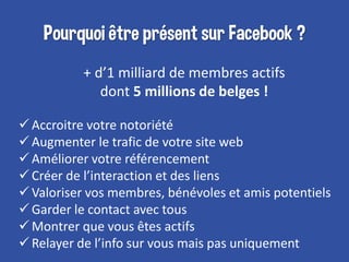 Pourquoi être présent sur Facebook ?
+ d’1 milliard de membres actifs
dont 5 millions de belges !
Accroitre votre notorié...