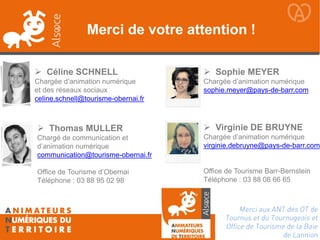 Céline SCHNELL Chargée d’animation numérique et des réseaux sociaux celine.schnell@tourisme-obernai.fr 
Thomas MULLER Chargé de communication et d’animation numérique communication@tourisme-obernai.fr Office de Tourisme d’Obernai Téléphone : 03 88 95 02 98 
Merci de votre attention ! 
Sophie MEYER Chargée d’animation numérique sophie.meyer@pays-de-barr.com 
Virginie DE BRUYNE Chargée d’animation numérique virginie.debruyne@pays-de-barr.com Office de Tourisme Barr-Bernstein Téléphone : 03 88 08 66 65 