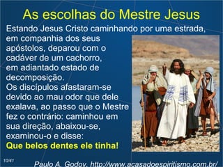 As escolhas do Mestre Jesus
Estando Jesus Cristo caminhando por uma estrada,
em companhia dos seus
apóstolos, deparou com o
cadáver de um cachorro,
em adiantado estado de
decomposição.
Os discípulos afastaram-se
devido ao mau odor que dele
exalava, ao passo que o Mestre
fez o contrário: caminhou em
sua direção, abaixou-se,
examinou-o e disse:
Que belos dentes ele tinha!
Paulo A. Godoy, http://www.acasadoespiritismo.com.br/
10/41
 