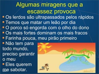 Algumas miragens que a
escassez provoca
Os lerdos são ultrapassados pelos rápidos
Temos que matar um leão por dia
O porco só engorda com o olho do dono
Os mais fortes dominam os mais fracos
Farinha pouca, meu pirão primeiro
Não tem para
todo mundo,
preciso garantir
o meu
Eles querem
me sabotar.18/41
 