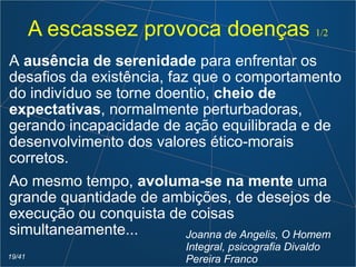 A escassez provoca doenças 1/2
A ausência de serenidade para enfrentar os
desafios da existência, faz que o comportamento
do indivíduo se torne doentio, cheio de
expectativas, normalmente perturbadoras,
gerando incapacidade de ação equilibrada e de
desenvolvimento dos valores ético-morais
corretos.
Ao mesmo tempo, avoluma-se na mente uma
grande quantidade de ambições, de desejos de
execução ou conquista de coisas
simultaneamente... Joanna de Angelis, O Homem
Integral, psicografia Divaldo
Pereira Franco19/41
 