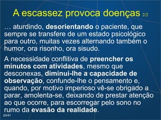 A escassez provoca doenças 2/2
… aturdindo, desorientando o paciente, que
sempre se transfere de um estado psicológico
para outro, muitas vezes alternando também o
humor, ora risonho, ora sisudo.
A necessidade conflitiva de preencher os
minutos com atividades, mesmo que
desconexas, diminui-lhe a capacidade de
observação, confunde-lhe o pensamento e,
quando, por motivo imperioso vê-se obrigado a
parar, amolenta-se, deixando de prestar atenção
ao que ocorre, para escorregar pelo sono no
rumo da evasão da realidade.
20/41
 