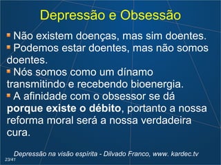 Depressão e Obsessão
Não existem doenças, mas sim doentes.
Podemos estar doentes, mas não somos
doentes.
Nós somos como um dínamo
transmitindo e recebendo bioenergia.
A afinidade com o obsessor se dá
porque existe o débito, portanto a nossa
reforma moral será a nossa verdadeira
cura.
Depressão na visão espírita - Dilvado Franco, www. kardec.tv
23/41
 