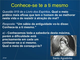 Conhece-se te a ti mesmo
Questão 919 de o Livro dos Espíritos. Qual o meio
prático mais eficaz que tem o homem de se melhorar
nesta vida e de resistir à atração do mal?
Resposta: “Um sábio da antiguidade vo-lo disse:
Conhece-te a ti mesmo.”
a) - Conhecemos toda a sabedoria desta máxima,
porém a dificuldade está
precisamente em cada um
conhecer-se a si mesmo.
Qual o meio de consegui-lo?
Santo Agostinho27/41
 