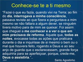 Conhece-se te a ti mesmo
“Fazei o que eu fazia, quando vivi na Terra: ao fim
do dia, interrogava a minha consciência,
passava revista ao que fizera e perguntava a mim
mesmo se não faltara a algum dever, se ninguém
tivera motivo para de mim se queixar. Foi assim
que cheguei a me conhecer e a ver o que em
mim precisava de reforma. Aquele que, todas as
noites, evocasse todas as ações que praticara
durante o dia e inquirisse de si mesmo o bem ou o
mal que houvera feito, rogando a Deus e ao seu
anjo de guarda que o esclarecessem, grande força
adquiriria para se aperfeiçoar, porque, crede-me,
Deus o assistiria.”..
Santo Agostinho28/41
 