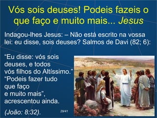 Vós sois deuses! Podeis fazeis o
que faço e muito mais... Jesus
Indagou-lhes Jesus: – Não está escrito na vossa
lei: eu disse, sois deuses? Salmos de Davi (82; 6):
“Eu disse: vós sois
deuses, e todos
vós filhos do Altíssimo.”
“Podeis fazer tudo
que faço
e muito mais”,
acrescentou ainda.
(João: 8:32). 29/41
 