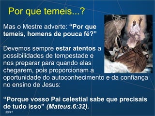 Por que temeis...?
Mas o Mestre adverte: “Por que
temeis, homens de pouca fé?”
Devemos sempre estar atentos a
possibilidades de tempestade e
nos preparar para quando elas
chegarem, pois proporcionam a
oportunidade do autoconhecimento e da confiança
no ensino de Jesus:
“Porque vosso Pai celestial sabe que precisais
de tudo isso” (Mateus.6:32).
30/41
 