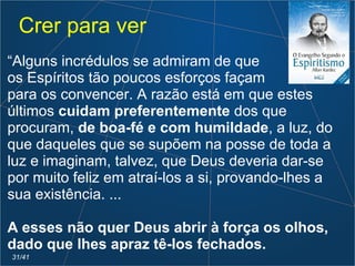 “Alguns incrédulos se admiram de que
os Espíritos tão poucos esforços façam
para os convencer. A razão está em que estes
últimos cuidam preferentemente dos que
procuram, de boa-fé e com humildade, a luz, do
que daqueles que se supõem na posse de toda a
luz e imaginam, talvez, que Deus deveria dar-se
por muito feliz em atraí-los a si, provando-lhes a
sua existência. ...
A esses não quer Deus abrir à força os olhos,
dado que lhes apraz tê-los fechados.
Crer para ver
31/41
 