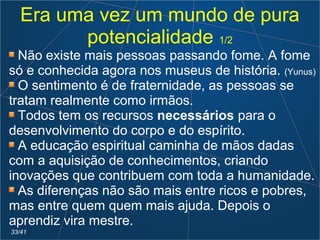 Era uma vez um mundo de pura
potencialidade 1/2
Não existe mais pessoas passando fome. A fome
só e conhecida agora nos museus de história. (Yunus)
O sentimento é de fraternidade, as pessoas se
tratam realmente como irmãos.
Todos tem os recursos necessários para o
desenvolvimento do corpo e do espírito.
A educação espiritual caminha de mãos dadas
com a aquisição de conhecimentos, criando
inovações que contribuem com toda a humanidade.
As diferenças não são mais entre ricos e pobres,
mas entre quem quem mais ajuda. Depois o
aprendiz vira mestre.
33/41
 