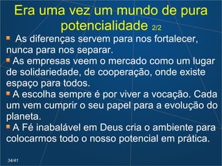 Era uma vez um mundo de pura
potencialidade 2/2
As diferenças servem para nos fortalecer,
nunca para nos separar.
As empresas veem o mercado como um lugar
de solidariedade, de cooperação, onde existe
espaço para todos.
A escolha sempre é por viver a vocação. Cada
um vem cumprir o seu papel para a evolução do
planeta.
A Fé inabalável em Deus cria o ambiente para
colocarmos todo o nosso potencial em prática.
34/41
 