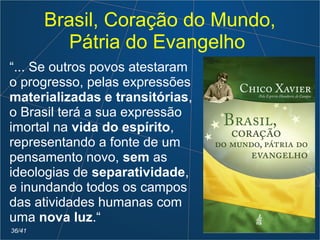 Brasil, Coração do Mundo,
Pátria do Evangelho
“... Se outros povos atestaram
o progresso, pelas expressões
materializadas e transitórias,
o Brasil terá a sua expressão
imortal na vida do espírito,
representando a fonte de um
pensamento novo, sem as
ideologias de separatividade,
e inundando todos os campos
das atividades humanas com
uma nova luz.“
36/41
 