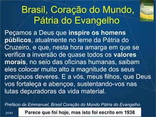Brasil, Coração do Mundo,
Pátria do Evangelho
Peçamos a Deus que inspire os homens
públicos, atualmente no leme da Pátria do
Cruzeiro, e que, nesta hora amarga em que se
verifica a inversão de quase todos os valores
morais, no seio das oficinas humanas, saibam
eles colocar muito alto a magnitude dos seus
precípuos deveres. E a vós, meus filhos, que Deus
vos fortaleça e abençoe, sustentando-vos nas
lutas depuradoras da vida material.
Prefácio de Emmanuel, Brasil Coração do Mundo Pátria do Evangelho
37/41 Parece que foi hoje, mas isto foi escrito em 1938
 