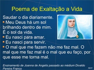 Poema de Exaltação a Vida
Saudar o dia diariamente.
Meu Deus há um sol
brilhando dentro de mim.
É o sol da vida.
Eu nasci para amar.
Eu nasci para servir.
O mal que me fazem não me faz mal. O
mal que me faz mal é o mal que eu faço, por
que esse me torna mal.
Ensinamento de Joanna de Angelis passado ao médium Divaldo
Pereira Franco 39/41
 