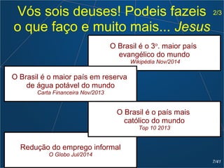 Vós sois deuses! Podeis fazeis
o que faço e muito mais... Jesus
Redução do emprego informal
O Globo Jul/2014
O Brasil é o 3o
. maior país
evangélico do mundo
Wikipédia Nov/2014
O Brasil é o maior país em reserva
de água potável do mundo
Carta Financeira Nov/2013
O Brasil é o país mais
católico do mundo
Top 10 2013
2/3
7/41
 