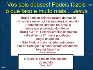Vós sois deuses! Podeis fazeis
o que faço e muito mais... Jesus
- Brasil é maior colonia italiana do mundo
- Brasil é a maior colonia japonesa do mundo
- Comunidade libanesa no Brasil é
maior que população do Líbano
- Brasil é a 11o
. Colonia israelita do mundo
- Brasil tem a 2a
. maior população
negra do mundo
- São Paulo a maior cidade portuguesa
fora de Portugal e a maior cidade espanhola
fora da Espanha
Fontes diversas
O Brasil é o maior país espírita
do mundo
Censo 2010
3/3
8/41
 