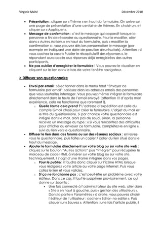 Virginie Mahé                                                           Décembre 2010


   •   Présentation : cliquer sur « Thème » en haut du formulaire. On arrive sur
       une page de présentation d’une centaine de thèmes. En choisir un, et
       cliquer sur « Appliquer ».
   •   Message de confirmation : c’est le message qui apparaît lorsque la
       personne a fini de répondre au questionnaire. Pour le modifier, aller
       dans « Autres Actions » en haut du formulaire, puis « modifier la
       confirmation » : vous pouvez dès lors personnaliser le message (par
       exemple en indiquant une date de parution des résultats). Attention : si
       vous cochez la case « Publier le récapitulatif des réponses », le
       répondant aura accès aux réponses déjà enregistrées des autres
       participants.
   •   Ne pas oublier d’enregistrer le formulaire ! Vous pouvez le visualiser en
       cliquant sur le lien dans le bas de votre fenêtre navigateur.

> Diffuser son questionnaire

   •   Envoi par email : sélectionner dans le menu haut “Envoyer ce
       formulaire par email”, saisissez alors les adresses emails des personnes
       que vous souhaitez interroger. Vous pouvez même intégrer le formulaire
       directement dans le texte de l’email envoyé (attention !!! d’après mon
       expérience, cela ne fonctionne que rarement !).
           o Quelle forme cela prend ? L’adresse d’expédition est celle du
              compte Gmail choisi pour créer le formulaire. L’objet du mail est
              le titre du questionnaire. Si par chance votre questionnaire est
              intégré dans le mail, alors pas de souci. Sinon, la personne
              recevra un message du type : « Si vous rencontrez des difficultés
              pour afficher ou envoyer ce formulaire, complétez-le en ligne »,
              suivi du lien vers le questionnaire.
   •   Diffuser le lien dans des forums ou sur des réseaux sociaux : envoyez-
       vous le questionnaire, puis faites un copier / coller du lien situé dans le
       haut du message.
   •   Ajouter le formulaire directement sur votre blog ou sur votre site web :
       cliquez sur le bouton “Autres actions” puis “Intégrer” pour récupérer le
       morceau de code HTML à insérer sur votre blog ou sur votre site.
       Techniquement, il s’agit d’une iframe intégrée dans vos pages.
           o Pour le publier, il faudra donc cliquer sur l’icône HTML lorsque
              vous rédigerez votre article ou votre page internet. Puis vous
              collez le lien et vous validez.
           o Si ça ne fonctionne pas : c’est peut-être un problème avec votre
              éditeur. Dans ce cas, il faut le supprimer provisoirement, ce qui
              donne sur Joomla :
                      Une fois connecté à l’administrateur du site web, aller dans
                      « Site » en haut à gauche, puis « gestion des utilisateurs ».
                      Dans la partie « Paramètres » à droite, vous pouvez choisir
                      l’éditeur de l’utilisateur : cocher « Editor- no editor ». Puis
                      cliquer sur « Sauvez ». Attention : une fois l’article publié, il
 