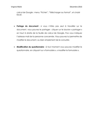 Virginie Mahé                                                        Décembre 2010


       calcul de Google : menu “Fichier”, “Télécharger au format”, et choisir
       Excel.




   •   Partage du document : si vous n’êtes pas seul à travailler sur le
       document, vous pouvez le partager : cliquer sur le bouton « partager »
       en haut à droite de la feuille de calcul de Google. Puis vous indiquez
       l’adresse mail de la personne concernée. Vous pouvez lui permettre de
       modifier le document, ou bien simplement de le consulter.


   •   Modification du questionnaire : à tout moment vous pouvez modifier le
       questionnaire, en cliquant sur « Formulaire », « modifier le formulaire ».
 