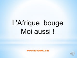 L’Afrique bouge
Moi aussi !
www.novaweb.cm
 