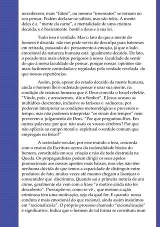 reconhecem, mais “fúteis”, ou mesmo “insensatos” se tornam no
seu pensar. Podem declarar-se sábios, mas são tolos. A mente
deles é a “mente da carne”, a mentalidade de uma criatura
decaída, e é basicamente hostil a deus e à sua lei.
         Tudo isso é verdade. Mas o fato de que a mente do
homem é decaída não nos pode servir de desculpa para batermos
em retirada, passando do pensamento à emoção, já que o lado
emocional da natureza humana está igualmente decaído. De fato,
o pecado traz mais efeitos perigosos à nossa faculdade de sentir
do que à nossa faculdade de pensar, porque nossas opiniões são
mais facilmente controladas e reguladas pela verdade revelada do
que nossas experiências.
         Assim, pois, apesar do estado decaído da mente humana,
ainda o homem lhe é ordenado pensar e usar sua mente, na
condição de criatura humana que é. Deus convida o Israel rebelde.
“Vinde, pois , e arrazoemos, diz o Senhor”. E Jesus acusou as
multidões descrentes, inclusive os fariseus e saduceus, por
poderem interpretar as condições meteorológicas e preverem o
tempo, mas não poderem interpretar “os sinais dos tempos” nem
preverem o julgamento de Deus. “Por que perguntou-lhes. Em
outras palavras: por que não usais os vossos cérebros? Por que
não aplicais ao campo moral e espiritual o sentido comum que
empregais no físico?”
          A sociedade secular, por esse mundo a fora, concorda
com o ensino da Escritura acerca da racionalidade básica do
homem, constituída em sua criação e não de todo destruída na
Queda. Os propagandistas podem dirigir os seus apelos
promocionais aos nossos apetites mais baixos, mas eles não têm
nenhuma dúvida de que temos a capacidade de distinguir entre
produtos: de fato, muitas vezes até mesmo chegam a lisonjear o
consumidor que discrimina. Quando sai a primeira notícia de um
crime, geralmente ela vem com a frase “o motivo ainda não foi
descoberto”. Pressupõe-se, como se vê , que mesmo a ação
criminosa tem uma motivação, seja ela qual for. E quando nossa
conduta é mais emocional do que racional, ainda assim insistimos
em “racionalizá-la”. O próprio processo chamado “racionalização”
é significativo. Indica que o homem de tal forma se constituiu num
 