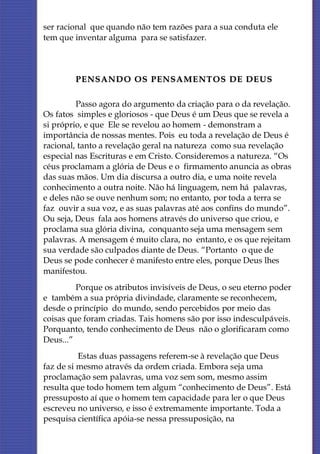 ser racional que quando não tem razões para a sua conduta ele
tem que inventar alguma para se satisfazer.



        PENSANDO OS PENSAME NTOS DE DE US

         Passo agora do argumento da criação para o da revelação.
Os fatos simples e gloriosos - que Deus é um Deus que se revela a
si próprio, e que Ele se revelou ao homem - demonstram a
importância de nossas mentes. Pois eu toda a revelação de Deus é
racional, tanto a revelação geral na natureza como sua revelação
especial nas Escrituras e em Cristo. Consideremos a natureza. “Os
céus proclamam a glória de Deus e o firmamento anuncia as obras
das suas mãos. Um dia discursa a outro dia, e uma noite revela
conhecimento a outra noite. Não há linguagem, nem há palavras,
e deles não se ouve nenhum som; no entanto, por toda a terra se
faz ouvir a sua voz, e as suas palavras até aos confins do mundo”.
Ou seja, Deus fala aos homens através do universo que criou, e
proclama sua glória divina, conquanto seja uma mensagem sem
palavras. A mensagem é muito clara, no entanto, e os que rejeitam
sua verdade são culpados diante de Deus. “Portanto o que de
Deus se pode conhecer é manifesto entre eles, porque Deus lhes
manifestou.
         Porque os atributos invisíveis de Deus, o seu eterno poder
e também a sua própria divindade, claramente se reconhecem,
desde o princípio do mundo, sendo percebidos por meio das
coisas que foram criadas. Tais homens são por isso indesculpáveis.
Porquanto, tendo conhecimento de Deus não o glorificaram como
Deus...”
          Estas duas passagens referem-se à revelação que Deus
faz de si mesmo através da ordem criada. Embora seja uma
proclamação sem palavras, uma voz sem som, mesmo assim
resulta que todo homem tem algum “conhecimento de Deus”. Está
pressuposto aí que o homem tem capacidade para ler o que Deus
escreveu no universo, e isso é extremamente importante. Toda a
pesquisa científica apóia-se nessa pressuposição, na
 