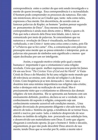 correspondência entre o caráter do que está sendo investigado e a
mente de quem investiga. Essa correspondência é a racionalidade.
O homem pode compreender os processos da natureza. Eles não
são misteriosos; deve-se ao Criador que, tanto nela como neles,
expressou a Sua mente. Em decorrência, de acordo com as
famosas palavras de Kepler, os homens “podem pensar segundo
os pensamentos de Deus”. Essa mesma importante
correspondência é ainda mais direta entre a Bíblia e quem a lê.
Pois que nela e através dela Deus tem falado, isto é, tem se
comunicado por meio de palavras. Se concordamos que na
natureza a revelação de Deus é visualizada, na Escritura é
verbalizada, e em Cristo é tanto uma coisa como a outra, pois Ele
é “a Palavra que se fez carne”. Ora, a comunicação com palavras
pressupõe uma mente que as possa entender e interpretar, pois as
palavras não passam de símbolos sem significado a menos que
sejam decifradas por um ser inteligente.
          Assim, o segundo motivo cristão pelo qual a mente
humana é importante é que o cristianismo é uma religião
revelada. Creio que quem melhor expressou esse ponto foi James
Or em seu livro “The Cristian View of God and the World” A Visão
Cristã de Deus e do Mundo): Se há uma religião neste mundo que
dê relevância ao ensino, sem dúvida tal religião é a de Jesus
Cristo. Com freqüência já se tem destacado o fato de que a
doutrina tem uma mínima importância nas religiões não-cristãs;
nelas o destaque está na realização de um ritual. Mas é
precisamente nisto que o cristianismo se diferencia das demais
religiões: ele tem doutrina. Ele se apresenta aos homens com um
ensinamento definido, positivo, declara-se ser a verdade; nele o
conhecimento dá suporte à religião, conquanto seja um
conhecimento somente acessível sob condições morais... Uma
religião divorciada do pensamento diligente e elevado tem tido,
através de toda a história da igreja, a tendência de se tornar fraca,
estéril e nociva; por outro lado, o intelecto desprovido de seus
direitos no âmbito da religião, tem procurado sua satisfação fora,
e desenvolvido um materialismo sem Deus. É certo que alguns
chegaram à conclusão oposta. Já que o homem é finito e decaído,
argumentam, já que não pode descobrir Deus através de sua
mente, tendo Deus que se revelar por Si, então a mente não é
 