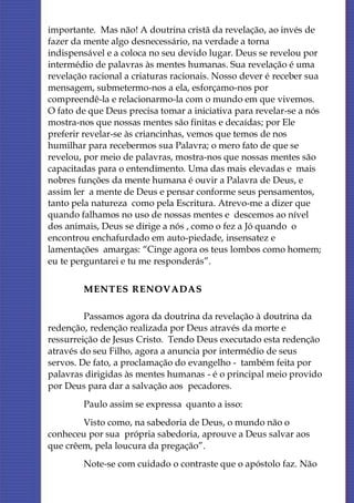 importante. Mas não! A doutrina cristã da revelação, ao invés de
fazer da mente algo desnecessário, na verdade a torna
indispensável e a coloca no seu devido lugar. Deus se revelou por
intermédio de palavras às mentes humanas. Sua revelação é uma
revelação racional a criaturas racionais. Nosso dever é receber sua
mensagem, submetermo-nos a ela, esforçamo-nos por
compreendê-la e relacionarmo-la com o mundo em que vivemos.
O fato de que Deus precisa tomar a iniciativa para revelar-se a nós
mostra-nos que nossas mentes são finitas e decaídas; por Ele
preferir revelar-se às criancinhas, vemos que temos de nos
humilhar para recebermos sua Palavra; o mero fato de que se
revelou, por meio de palavras, mostra-nos que nossas mentes são
capacitadas para o entendimento. Uma das mais elevadas e mais
nobres funções da mente humana é ouvir a Palavra de Deus, e
assim ler a mente de Deus e pensar conforme seus pensamentos,
tanto pela natureza como pela Escritura. Atrevo-me a dizer que
quando falhamos no uso de nossas mentes e descemos ao nível
dos animais, Deus se dirige a nós , como o fez a Jó quando o
encontrou enchafurdado em auto-piedade, insensatez e
lamentações amargas: “Cinge agora os teus lombos como homem;
eu te perguntarei e tu me responderás”.


        MENTES RENOVADAS

         Passamos agora da doutrina da revelação à doutrina da
redenção, redenção realizada por Deus através da morte e
ressurreição de Jesus Cristo. Tendo Deus executado esta redenção
através do seu Filho, agora a anuncia por intermédio de seus
servos. De fato, a proclamação do evangelho - também feita por
palavras dirigidas às mentes humanas - é o principal meio provido
por Deus para dar a salvação aos pecadores.
        Paulo assim se expressa quanto a isso:
        Visto como, na sabedoria de Deus, o mundo não o
conheceu por sua própria sabedoria, aprouve a Deus salvar aos
que crêem, pela loucura da pregação”.
        Note-se com cuidado o contraste que o apóstolo faz. Não
 