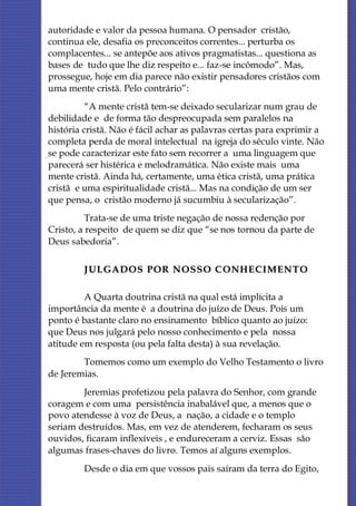 autoridade e valor da pessoa humana. O pensador cristão,
continua ele, desafia os preconceitos correntes... perturba os
complacentes... se antepõe aos ativos pragmatistas... questiona as
bases de tudo que lhe diz respeito e... faz-se incômodo”. Mas,
prossegue, hoje em dia parece não existir pensadores cristãos com
uma mente cristã. Pelo contrário”:
          “A mente cristã tem-se deixado secularizar num grau de
debilidade e de forma tão despreocupada sem paralelos na
história cristã. Não é fácil achar as palavras certas para exprimir a
completa perda de moral intelectual na igreja do século vinte. Não
se pode caracterizar este fato sem recorrer a uma linguagem que
parecerá ser histérica e melodramática. Não existe mais uma
mente cristã. Ainda há, certamente, uma ética cristã, uma prática
cristã e uma espiritualidade cristã... Mas na condição de um ser
que pensa, o cristão moderno já sucumbiu à secularização”.
          Trata-se de uma triste negação de nossa redenção por
Cristo, a respeito de quem se diz que “se nos tornou da parte de
Deus sabedoria”.

         JULGADOS POR NOSSO C ONHE CIMENTO

         A Quarta doutrina cristã na qual está implícita a
importância da mente é a doutrina do juízo de Deus. Pois um
ponto é bastante claro no ensinamento bíblico quanto ao juízo:
que Deus nos julgará pelo nosso conhecimento e pela nossa
atitude em resposta (ou pela falta desta) à sua revelação.
        Tomemos como um exemplo do Velho Testamento o livro
de Jeremias.
        Jeremias profetizou pela palavra do Senhor, com grande
coragem e com uma persistência inabalável que, a menos que o
povo atendesse à voz de Deus, a nação, a cidade e o templo
seriam destruídos. Mas, em vez de atenderem, fecharam os seus
ouvidos, ficaram inflexíveis , e endureceram a cerviz. Essas são
algumas frases-chaves do livro. Temos aí alguns exemplos.
         Desde o dia em que vossos pais saíram da terra do Egito,
 