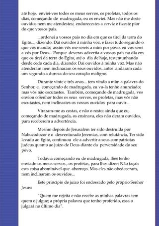 até hoje, enviei-vos todos os meus servos, os profetas, todos os
dias, começando de madrugada, eu os enviei. Mas não me deste
ouvidos nem me atendestes; endurecestes a cerviz e fizeste pior
do que vossos pais.
          ...ordenei a vossos pais no dia em que os tirei da terra do
Egito..., dizendo: Daí ouvidos à minha voz, e fazei tudo segundo o
que vos mando; assim vós me sereis a mim por povo, eu vos serei
a vós por Deus... Porque deveras advertia a vossos pais no dia em
que os tirei da terra do Egito, até o dia de hoje, testemunhando
desde cedo cada dia, dizendo: Daí ouvidos à minha voz. Mas não
atenderam nem inclinaram os seus ouvidos, antes andaram cada
um segundo a dureza do seu coração maligno.
         Durante vinte e três anos... tem vindo a mim a palavra do
Senhor, e, começando de madrugada, eu vo-la tenho anunciado;
mas vós não escutastes. Também, começando de madrugada, vos
enviou o Senhor todos os seus servos, os profetas, mas vós não
escutastes, nem inclinastes os vossos ouvidos para ouvir...
         Viraram-me as costas, e não o rosto; ainda que eu,
começando de madrugada, os ensinava, eles não deram ouvidos,
para receberem a advertência.
        Mesmo depois de Jerusalém ter sido destruída por
Nabucodozor e o desventurado Jeremias, com relutância, Ter sido
levado ao Egito, continuou ele a advertir a seus compatriotas
judeus quanto ao juízo de Deus diante da perversidade do seu
povo.
         Todavia começando eu de madrugada, lhes tenho
enviado os meus servos , os profetas, para lhes dizer: Não façais
esta coisa abominável que aborreço. Mas eles não obedeceram,
nem inclinaram os ouvidos...
         Este princípio de juízo foi endossado pelo próprio Senhor
Jesus:
         “Quem me rejeita e não recebe as minhas palavras tem
quem o julgue; a própria palavra que tenho proferido, essa o
julgará no último dia”.
 