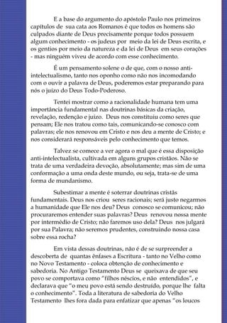 E a base do argumento do apóstolo Paulo nos primeiros
capítulos de sua cata aos Romanos é que todos os homens são
culpados diante de Deus precisamente porque todos possuem
algum conhecimento - os judeus por meio da lei de Deus escrita, e
os gentios por meio da natureza e da lei de Deus em seus corações
- mas ninguém viveu de acordo com esse conhecimento.
         É um pensamento solene o de que, com o nosso anti-
intelectualismo, tanto nos oponho como não nos incomodando
com o ouvir a palavra de Deus, poderemos estar preparando para
nós o juízo do Deus Todo-Poderoso.
        Tentei mostrar como a racionalidade humana tem uma
importância fundamental nas doutrinas básicas da criação,
revelação, redenção e juízo. Deus nos constituiu como seres que
pensam; Ele nos tratou como tais, comunicando-se conosco com
palavras; ele nos renovou em Cristo e nos deu a mente de Cristo; e
nos considerará responsáveis pelo conhecimento que temos.
          Talvez se comece a ver agora o mal que é essa disposição
anti-intelectualista, cultivada em alguns grupos cristãos. Não se
trata de uma verdadeira devoção, absolutamente; mas sim de uma
conformação a uma onda deste mundo, ou seja, trata-se de uma
forma de mundanismo.
         Subestimar a mente é soterrar doutrinas cristãs
fundamentais. Deus nos criou seres racionais; será justo negarmos
a humanidade que Ele nos deu? Deus conosco se comunicou; não
procuraremos entender suas palavras? Deus renovou nossa mente
por intermédio de Cristo; não faremos uso dela? Deus nos julgará
por sua Palavra; não seremos prudentes, construindo nossa casa
sobre essa rocha?
        Em vista dessas doutrinas, não é de se surpreender a
descoberta de quantas ênfases a Escritura - tanto no Velho como
no Novo Testamento - coloca obtenção de conhecimento e
sabedoria. No Antigo Testamento Deus se queixava de que seu
povo se comportava como “filhos néscios, e não entendidos”, e
declarava que “o meu povo está sendo destruído, porque lhe falta
o conhecimento”. Toda a literatura de sabedoria do Velho
Testamento lhes fora dada para enfatizar que apenas “os loucos
 