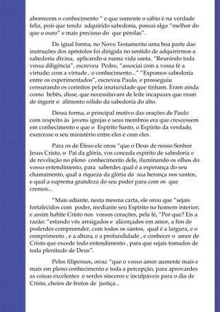aborrecem o conhecimento “ e que somente o sábio é na verdade
feliz, pois que tendo adquirido sabedoria, possui algo “melhor do
que o ouro” e mais precioso do que pérolas”.
         De igual forma, no Novo Testamento uma boa parte das
instruções dos apóstolos foi dirigida no sentido de adquirirmos a
sabedoria divina, aplicando-a numa vida santa. “Reunindo toda
vossa diligência”, escreveu Pedro, “associai com a vossa fé a
virtude; com a virtude , o conhecimento...” “Expomos sabedoria
entre os experimentados”, escreveu Paulo, e prosseguiu
censurando os coríntios pela imaturidade que tinham. Eram ainda
como bebês, disse, que necessitavam de leite incapazes que eram
de ingerir o alimento sólido da sabedoria do alto.
        Dessa forma, o principal motivo das orações de Paulo
com respeito às jovens igrejas e seus membros era que crescessem
em conhecimento e que o Espírito Santo, o Espírito da verdade,
exercesse o seu ministério entre eles e com eles.
         Para os de Éfeso ele orou “que o Deus de nosso Senhor
Jesus Cristo, o Pai da glória, vos conceda espírito de sabedoria e
de revelação no pleno conhecimento dele, iluminando os olhos do
vosso entendimento, para saberdes qual é a esperança do seu
chamamento, qual a riqueza da glória da sua herança nos santos,
e qual a suprema grandeza do seu poder para com os que
cremos...
         “Mais adiante, nesta mesma carta, ele orou que “sejais
fortalecidos com poder, mediante seu Espírito no homem interior;
e assim habite Cristo nos vossos corações, pela fé, “Por que? Eis a
razão: “estando vós arraigados e alicerçados em amor, a fim de
poderdes compreender, com todos os santos, qual é a largura, e o
comprimento , e a altura, e a profundidade , e conhecer o amor de
Cristo que excede todo entendimento , para que sejais tomados de
toda plenitude de Deus”.
         Pelos filipenses, orou: “que o vosso amor aumente mais e
mais em pleno conhecimento e toda a percepção, para aprovardes
as coisas excelentes e serdes sinceros e inculpáveis para o dia de
Cristo, cheios de frutos de justiça...
 