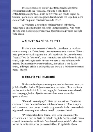 Pelos colocensses, orou: “que transbordeis de pleno
conhecimento da sua vontade, em toda a sabedoria e
entendimento espiritual; a fim de viverdes de modo digno do
Senhor , para o seu inteiro agrado, frutificando em toda boa obra ,
e crescendo no pleno conhecimento de Deus”.
         A repetição dos termos conhecimento, sabedoria,
percepção e entendimento é mesmo impressionante. Não resta
dúvida que o apóstolo considerava tais pontos a própria base da
vida cristã.

         A MENTE NA VIDA CRISTÃ

          Estamos agora em condições de considerar os motivos
segundo os quais Deus deseja que usemos nossas mentes. Não é o
meu propósito aqui argumentar pela aquisição de conhecimento
“secular” ou de “cultura”, mas sim tocar em seis esferas da vida
cristã, cuja realização seria impossível sem o uso adequado da
mente. Examinaremos o culto cristão, a fé cristã, a santidade
cristã, a direção cristã, a evangelização cristã e o ministério cristão,
nessa ordem.

         O CULTO VERDADEIRO

          Gosto muito daquele caso que um ministro americano, o
já falecido Dr. Rufus M. Jones, costumava contar. Ele acreditava
na importância do intelecto na pregação. Porém um membro de
sua congregação fez objeção a essa ênfase e escreveu-lhe
queixando-se:
         “Quando vou à igreja”, disse em sua crítica, “sinto-me
como se tivesse desenrolando a minha cabeça e a colocando por
sob o assento , pois numa reunião religiosa não tenho necessidade
alguma de usar o que se acha acima do meu colarinho!
        “Prestar culto dessa forma, sem fazer uso da mente,
certamente é o que se fazia na cidade pagã de Atenas, onde Paulo
encontrou um altar dedicado “ao deus desconhecido”. Mas essa
forma de culto não serve para os cristãos. O apóstolo não se
 