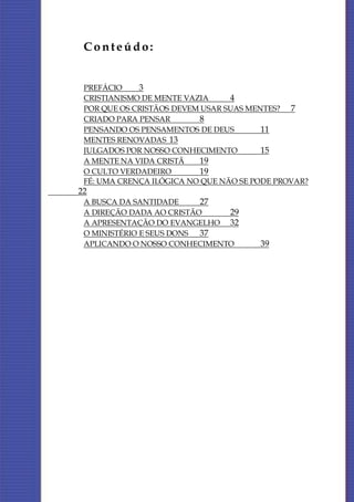 Conteúdo:


 PREFÁCIO    3
 CRISTIANISMO DE MENTE VAZIA     4
 POR QUE OS CRISTÃOS DEVEM USAR SUAS MENTES? 7
 CRIADO PARA PENSAR        8
 PENSANDO OS PENSAMENTOS DE DEUS        11
 MENTES RENOVADAS 13
 JULGADOS POR NOSSO CONHECIMENTO        15
 A MENTE NA VIDA CRISTÃ    19
 O CULTO VERDADEIRO        19
 FÉ: UMA CRENÇA ILÓGICA NO QUE NÃO SE PODE PROVAR?
22
 A BUSCA DA SANTIDADE     27
 A DIREÇÃO DADA AO CRISTÃO    29
 A APRESENTAÇÃO DO EVANGELHO 32
 O MINISTÉRIO E SEUS DONS 37
 APLICANDO O NOSSO CONHECIMENTO        39
 