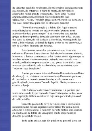 de viajantes perdidos no deserto, de prisioneiros desfalecendo em
calabouços, de enfermos à beira da morte, de navegantes
apanhados numa grande tempestade. Todos estes “na sua
angústia clamaram ao Senhor e Ele os livrou das suas
tribulações”. Assim, “rendam graças ao Senhor por sua bondade e
por suas maravilhas para com os filhos dos homens!
          “Meu último exemplo é o Salmo 136. Aqui o mesmo
refrão litúrgico se repete em cada versículo: “porque a sua
misericórdia dura para sempre”. E as chamadas para render
graças ao Senhor por Sua bondade começam com a Sua criação
dos céus, da terra, do sol, da lua e das estrelas, prosseguindo daí
com a Sua redenção de Israel do Egito, e com os reis amorreus, a
fim de dar-lhes Sua terra em herança.
         Bastam estes exemplos para mostrar que Israel não
cultuava a Deus na forma de uma divindade distante ou abstrata,
mas como o Senhor da natureza e das nações, como alguém que se
revelara através de atos concretos , criando e mantendo o seu
mundo, redimindo e preservando o seu povo. Israel tinha bons
motivos para adorá-lo pela sua bondade, por suas obras e por
“todos os seus benefícios”.
          A estes poderosos feitos de Deus (o Deus criador e o Deus
da aliança), os cristãos acrescentam o ato de Deus mais poderoso
do que todos os demais: o nascimento, a vida, a morte e a
glorificação de Jesus; o seu Dom do Espírito Santo; e a sua nova
criação, a Igreja.
         Esta é a história do Novo Testamento, e é por isso que
tanto os textos do Velho como do Novo Testamento, juntos, com
uma exposição bíblica, constituem hoje uma parte indispensável
do culto cristão.
        Somente quando de novo ouvimos sobre o que Deus já
fez encontramo-nos em condições de retribuir-lhe com a nossa
adoração e o nosso culto. É também por este motivo que a leitura
e a meditação da Bíblia são uma parte muito importante na
devoção pessoal do cristão.
         Todo culto cristão, seja ele público ou pessoal, deve ser
 