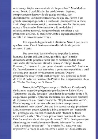 uma crença ilógica na ocorrência do improvável”. Mas Mecken
errou: Fé não é credulidade. Ser crédulo é ser ingênuo,
completamente desprovido de qualquer crítica, sem
discernimento, até mesmo irracional, no que crê. Porém é um
grande erro supor que a fé e a razão são incompatíveis. A fé e a
visão são postas em oposição, uma à outra, nas Escrituras, mas
nunca a fé e a razão. Pelo contrário, a fé verdadeira é
essencialmente racional, porque se baseia no caráter e nas
promessas de Deus. O crente em Cristo é alguém cuja mente
medita e se firma nessas certezas.
        Em segundo lugar, fé não é otimismo. Nisso é que parece
que Normam Vicent Peale se confundiu. Muito do que ele
escreveu é certo.
         Sua convicção básica refere-se ao poder da mente
humana. Ele cita William James, que disse que “a maior
descoberta desta geração é saber que os homens podem mudar
suas vidas alterando suas atitudes mentais” e Ralph Waldo
Emerson, “o homem é o que pensa durante todo o dia”. Assim, o
Dr. Peale desenvolve sua tese sobre o pensamento positivo, o qual
ele acaba por igualar (erradamente) com a fé. O que é
precisamente essa “fé pela qual advoga?” Seu primeiro capítulo
do livro O Poder do Pensamento Positivo tem o significativo título
de “Tenha Confiança em Si Mesmo”.
         No capítulo 7 (“Espere sempre o Melhor e Consiga-o”)
ele faz uma sugestão que garante que dará certo. Leia o Novo
Testamento, diz ele, destaque “uma dúzia de conceitos sobre a fé,
os que mais gostar”, e procure memorizá-los. Que esses conceitos
de fé permeiem sua mente consciente. “Repita-os muitas vezes”.
Eles se impregnarão em seu subconsciente e esse processo o
transformará num crente”. Até que isto parece ser algo promissor.
Mas, espere um pouco. Quando a Bíblia se refere ao “escudo da
fé”, prossegue ele, ela está ensinando uma “técnica de força
espiritual”, a saber, “fé, crença, pensamento positivo, fé na vida.
Esta é a essência da técnica que ela ensina”. O Dr. Peale prossegue
citando alguns versículos maravilhosos, tais como “se podes!
Tudo é possível ao que crê”; “se tiverdes fé ... nada vos será
impossível”, e “faça-se-vos conforme a vossa fé”. Mas, então ele
 