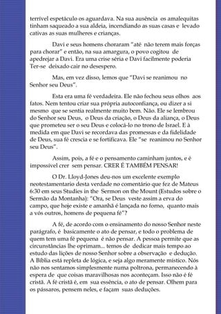 terrível espetáculo os aguardava. Na sua ausência os amalequitas
tinham saqueado a sua aldeia, incendiando as suas casas e levado
cativas as suas mulheres e crianças.
        Davi e seus homens choraram “até não terem mais forças
para chorar” e então, na sua amargura, o povo cogitou de
apedrejar a Davi. Era uma crise séria e Davi facilmente poderia
Ter-se deixado cair no desespero.
        Mas, em vez disso, lemos que “Davi se reanimou no
Senhor seu Deus”.
         Esta era uma fé verdadeira. Ele não fechou seus olhos aos
fatos. Nem tentou criar sua própria autoconfiança, ou dizer a si
mesmo que se sentia realmente muito bem. Não. Ele se lembrou
do Senhor seu Deus, o Deus da criação, o Deus da aliança, o Deus
que prometeu ser o seu Deus e colocá-lo no trono de Israel. E à
medida em que Davi se recordava das promessas e da fidelidade
de Deus, sua fé crescia e se fortificava. Ele “se reanimou no Senhor
seu Deus”.
        Assim, pois, a fé e o pensamento caminham juntos, e é
impossível crer sem pensar. CRER É TAMBÉM PENSAR!
         O Dr. Lloyd-Jones deu-nos um excelente exemplo
neotestamentario desta verdade no comentário que fez de Mateus
6:30 em seus Studies in the Sermon on the Mount (Estudos sobre o
Sermão da Montanha): “Ora, se Deus veste assim a erva do
campo, que hoje existe e amanhã é lançada no forno, quanto mais
a vós outros, homens de pequena fé”?
          A fé, de acordo com o ensinamento do nosso Senhor neste
parágrafo, é basicamente o ato de pensar, e todo o problema de
quem tem uma fé pequena é não pensar. A pessoa permite que as
circunstâncias lhe oprimam... temos de dedicar mais tempo ao
estudo das lições de nosso Senhor sobre a observação e dedução.
A Bíblia está repleta de lógica, e seja algo meramente místico. Nós
não nos sentamos simplesmente numa poltrona, permanecendo à
espera de que coisas maravilhosas nos aconteçam. Isso não é fé
cristã. A fé cristã é, em sua essência, o ato de pensar. Olhem para
os pássaros, pensem neles, e façam suas deduções.
 