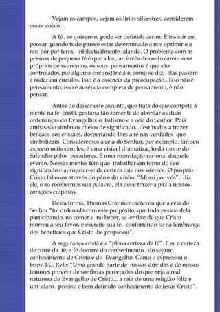 Vejam os campos, vejam os lírios silvestres, considerem
essas coisas...
         A fé , se quiserem, pode ser definida assim: É insistir em
pensar quando tudo parece estar determinado a nos oprimir e a
nos pôr por terra, intelectualmente falando. O problema com as
pessoas de pequena fé é que elas , ao invés de controlarem seus
próprios pensamentos, os seus pensamentos é que são
controlados por alguma circunstância e, como se diz, elas passam
a rodar em círculos. Isso é a essência da preocupação...Isso não é
pensamento; isso é ausência completa de pensamento, é não
pensar.
          Antes de deixar este assunto, que trata do que compete à
mente na fé cristã, gostaria tão somente de abordar as duas
ordenanças do Evangelho: o batismo e a ceia do Senhor. Pois
ambas são símbolos cheios de significado, destinados a trazer
bênçãos aos cristãos, despertando-lhes a fé nas verdades que
simbolizam. Consideremos a ceia do Senhor, por exemplo. Em seu
aspecto mais simples, é uma visível dramatização da morte do
Salvador pelos pecadores. É uma recordação racional daquele
evento. Nossas mentes têm que trabalhar em torno do seu
significado e apropriar-se da certeza que nos oferece. O próprio
Cristo fala-nos através do pão e do vinho. “Morri por vós”, diz
ele, e ao recebermos sua palavra, ela deve trazer a paz a nossos
corações culposos.
         Desta forma, Thomas Cranmer escreveu que a ceia do
Senhor “foi ordenada com este propósito, que toda pessoa dela
participando, no comer e no beber, se lembre de que Cristo
morreu a seu favor, e exercite sua fé, confortando-se na lembrança
dos benefícios que Cristo lhe propiciou”.
         A segurança cristã é a “plena certeza da fé”. E se a certeza
de corre da fé, a fé decorre do conhecimento , do seguro
conhecimento de Cristo e do Evangelho. Como o expressou o
bispo J.C. Ryle: “Uma grande parte de nossas dúvidas e de nossos
temores provém de sombrias percepções do que seja a real
natureza do Evangelho de Cristo... a raiz de uma religião feliz é
um claro , preciso e bem definido conhecimento de Jesus Cristo”.
 
