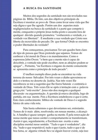 A BUSCA DA SANTIDADE

         Muitos dos segredos da santidade nos são revelados nas
páginas da Bíblia. De fato, um dos objetivos principais da
Escritura é mostrar ao povo de Deus como levar uma vida que lhe
seja digna e que lhe agrade. Porém um dos aspectos mais
negligenciados na busca da santidade é a parte que compete à
mente, conquanto o próprio Jesus tenha posto o assunto fora de
qualquer dúvida quando prometeu: “conhecereis a verdade, e a
verdade vos libertará”. É mediante a sua verdade que Cristo nos
liberta da escravidão do pecado. De que forma? Onde se encontra
o poder libertador da verdade?
         Para começarmos, precisamos Ter um quadro bem claro
do tipo de pessoa que Deus pretende que sejamos. Temos de
conhecer a lei moral de Deus e os mandamentos. Como o
expressou John Owen: “o bem que a mente não é capaz de
descobrir, a vontade não pode escolher, nem as afeições podem se
apegar”... Portanto, “na Escritura o engano da mente comumente
se apresenta como o princípio de todo pecado”.
          O melhor exemplo disso pode-se encontrar na vida
terrena do nosso Salvador. Por três vezes o diabo aproximou-se
dele e o tentou no deserto da Judéia. Nas três vezes Ele
reconheceu se má a sugestão que lhe fizera Satanás e contrária à
vontade de Deus. Três vezes Ele se opôs à tentação com a palavra
grega ptai: “está escrito”. Jesus não deu margem a qualquer
discussão ou argumentação. A questão já estava decidida, logo de
partida, em sua mente. Pois a Escritura estabelecera o que é certo.
Este claro conhecimento bíblico da vontade de Deus é o segredo
básico de uma vida reta.
         Não basta sabermos o que deveríamos ser, entretanto.
Temos de ir mais além, resolvendo, em nossas mentes, a alcançá-
la. A batalha é quase sempre ganha na mente. É pela renovação de
nossa mente que nosso caráter e comportamento se transformam.
Assim é que, seguidamente, a Escritura nos exorta a uma
disciplina mental nesse sentido. “Tudo o que é verdadeiro”, diz
ela, “tudo o que respeitável, tudo o que é justo, tudo o que é de
boa fama, se alguma virtude há e se algum louvor existe, seja isso
 