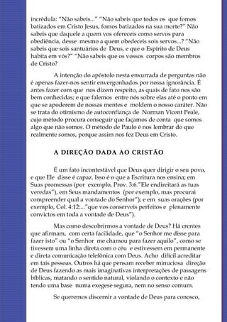 incrédula: “Não sabeis...” “Não sabeis que todos os que fomos
batizados em Cristo Jesus, fomos batizados na sua morte?” Não
sabeis que daquele a quem vos ofereceis como servos para
obediência, desse mesmo a quem obedeceis sois servos...? “Não
sabeis que sois santuários de Deus, e que o Espírito de Deus
habita em vós?” “Não sabeis que os vossos corpos são membros
de Cristo?
          A intenção do apóstolo nesta enxurrada de perguntas não
é apenas fazer-nos sentir envergonhados por nossa ignorância. É
antes fazer com que nos dizem respeito, as quais de fato nos são
bem conhecidas; e que falemos entre nós sobre elas até o ponto em
que se apoderem de nossas mentes e moldem o nosso caráter. Não
se trata do otimismo de autoconfiança de Norman Vicent Peale,
cujo método procura conseguir que façamos de conta que somos
algo que não somos. O método de Paulo é nos lembrar do que
realmente somos, porque assim nos fez Deus em Cristo.

        A DIREÇÃO DADA AO CRISTÃO

         É um fato incontestável que Deus quer dirigir o seu povo,
e que Ele disse é capaz. Isso é o que a Escritura nos ensina; em
Suas promessas (por exemplo, Prov. 3:6.”Ele endireitará as tuas
veredas”), em Seus mandamentos (por exemplo, mas procurai
compreender qual a vontade do Senhor”); e em suas orações (por
exemplo, Col. 4:12:...”que vos conserveis perfeitos e plenamente
convictos em toda a vontade de Deus”).
          Mas como descobrirmos a vontade de Deus? Há crentes
que afirmam, com certa facilidade, que “o Senhor me disse para
fazer isto” ou “o Senhor me chamou para fazer aquilo”, como se
tivessem uma linha direta com o céu e estivessem em permanente
e direta comunicação telefônica com Deus. Acho difícil acreditar
em tais pessoas. Outros há que pensam receber minuciosa direção
de Deus fazendo as mais imaginativas interpretações de passagens
bíblicas, matando o sentido natural, violando o contexto e não
tendo uma base numa exegese segura, nem no senso comum.
        Se queremos discernir a vontade de Deus para conosco,
 