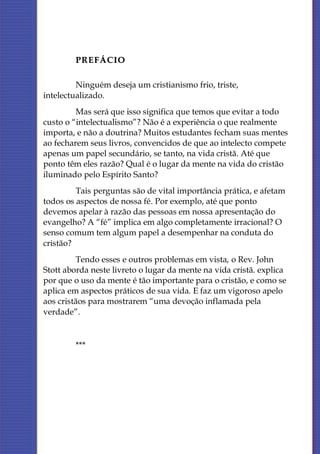 PREFÁCIO

         Ninguém deseja um cristianismo frio, triste,
intelectualizado.
         Mas será que isso significa que temos que evitar a todo
custo o “intelectualismo”? Não é a experiência o que realmente
importa, e não a doutrina? Muitos estudantes fecham suas mentes
ao fecharem seus livros, convencidos de que ao intelecto compete
apenas um papel secundário, se tanto, na vida cristã. Até que
ponto têm eles razão? Qual é o lugar da mente na vida do cristão
iluminado pelo Espírito Santo?
         Tais perguntas são de vital importância prática, e afetam
todos os aspectos de nossa fé. Por exemplo, até que ponto
devemos apelar à razão das pessoas em nossa apresentação do
evangelho? A “fé” implica em algo completamente irracional? O
senso comum tem algum papel a desempenhar na conduta do
cristão?
         Tendo esses e outros problemas em vista, o Rev. John
Stott aborda neste livreto o lugar da mente na vida cristã. explica
por que o uso da mente é tão importante para o cristão, e como se
aplica em aspectos práticos de sua vida. E faz um vigoroso apelo
aos cristãos para mostrarem “uma devoção inflamada pela
verdade”.


        ***
 