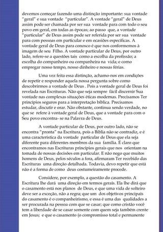 devemos começar fazendo uma distinção importante: sua vontade
“geral” e sua vontade “particular”. A vontade “geral” de Deus
assim pode ser chamada por ser sua vontade para com todo o seu
povo em geral, em todas as épocas; ao passo que, a vontade
“particular” de Deus assim pode ser referida por ser sua vontade
para com pessoas em particular e em ocasiões específicas. A
vontade geral de Deus para conosco é que nos conformemos à
imagem de seu Filho. A vontade particular de Deus, por outro
lado, refere-se a questões tais como a escolha da profissão; a
escolha do companheiro ou companheira na vida; e como
empregar nosso tempo, nosso dinheiro e nossas férias.
         Uma vez feita essa distinção, achamo-nos em condições
de repetir e responder aquela nossa pergunta sobre como
descobrirmos a vontade de Deus . Pois a vontade geral de Deus foi
revelada nas Escrituras. Não que seja sempre fácil discernir Sua
vontade nas complexas situações éticas modernas. Precisamos Ter
princípios seguros para a interpretação bíblica. Precisamos
estudar, discutir e orar. Não obstante, continua sendo verdade, no
que se refere à vontade geral de Deus, que a vontade para com o
Seu povo encontra- se na Palavra de Deus.
         A vontade particular de Deus, por outro lado, não se
encontra “pronta” na Escritura, pois a Bíblia não se contradiz, e é
uma característica da vontade particular de Deus que ela seja
diferente para diferentes membros da sua família. É claro que
encontramos nas Escrituras princípios gerais que nos orientam na
tomada de nossas decisões em particular. E não nego que muitos
homens de Deus, pelos séculos a fora, afirmaram Ter recebido das
Escrituras uma direção detalhada. Todavia, devo repetir que está
não é a forma de como deus costumeiramente procede.
         Considere, por exemplo, a questão do casamento. A
Escritura lhe dará uma direção em termos gerais. Ela lhe dirá que
o casamento está nos planos de Deus, e que uma vida de solteiro
deve ser a exceção, não a regra; que um dos objetivos principais
do casamento é o companheirismo, e essa é uma das qualidades a
ser procurada na pessoa com que se casar; que como cristão você
tem a liberdade de se casar somente com quem seja também crente
em Jesus; e que o casamento (o compromisso total e permanente
 