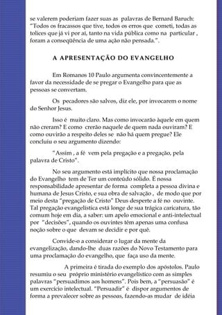 se valerem poderiam fazer suas as palavras de Bernard Baruch:
“Todos os fracassos que tive, todos os erros que cometi, todas as
tolices que já vi por aí, tanto na vida pública como na particular ,
foram a conseqüência de uma ação não pensada.”.

         A APRESENTAÇÃO DO EVANGELHO

         Em Romanos 10 Paulo argumenta convincentemente a
favor da necessidade de se pregar o Evangelho para que as
pessoas se convertam.
       Os pecadores são salvos, diz ele, por invocarem o nome
do Senhor Jesus.
         Isso é muito claro. Mas como invocarão àquele em quem
não creram? E como crerão naquele de quem nada ouviram? E
como ouvirão a respeito deles se não há quem pregue? Ele
concluiu o seu argumento dizendo:
        “Assim , a fé vem pela pregação e a pregação, pela
palavra de Cristo”.
        No seu argumento está implícito que nossa proclamação
do Evangelho tem de Ter um conteúdo sólido. É nossa
responsabilidade apresentar de forma completa a pessoa divina e
humana de Jesus Cristo, e sua obra de salvação , de modo que por
meio desta “pregação de Cristo” Deus desperte a fé no ouvinte.
Tal pregação evangelística está longe de sua trágica caricatura, tão
comum hoje em dia, a saber: um apelo emocional e anti-intelectual
por “decisões”, quando os ouvintes têm apenas uma confusa
noção sobre o que devam se decidir e por quê.
        Convide-o a considerar o lugar da mente da
evangelização, dando-lhe duas razões do Novo Testamento para
uma proclamação do evangelho, que faça uso da mente.
             A primeira é tirada do exemplo dos apóstolos. Paulo
resumiu o seu próprio ministério evangelístico com as simples
palavras “persuadimos aos homens”. Pois bem, a “persuasão” é
um exercício intelectual. “Persuadir” é dispor argumentos de
forma a prevalecer sobre as pessoas, fazendo-as mudar de idéia
 
