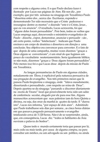 com respeito a alguma coisa. E o que Paulo declara fazer é
ilustrado por Lucas nas páginas de Atos. Ele nos diz , por
exemplo, que por três semanas na sinagoga em Tessalônica Paulo
“dissertou entre eles , acerca das Escrituras, expondo e
demonstrando Ter sido necessário que o Cristo padecesse e
ressurgisse dentre os mortos” e dizendo “este é o Cristo, Jesus ,
que eu vos anuncio”. O resultado, Lucas acrescenta, foi que
“alguns deles foram persuadidos”. Pois bem, todos os verbos que
Lucas emprega aqui, descrevendo o ministério evangelístico de
Paulo - disserta , expor, demonstrar, anunciar e persuadir - são ,
até certo ponto, verbos “Intelectuais”. Indicam que Paulo
ensinava um corpo de doutrina e dissertava em direção a uma
conclusão. Seu objetivo era convencer para converter. E o fato de
que depois de uma campanha, muitas vezes dizemos “graças a
Deus alguns se converteram”, é um sinal de que fugimos um
pouco do vocabulário neotestamentário. Seria igualmente bíblico,
se não mais, dizermos “graças a Deus alguns foram persuadidos”.
Pelo menos isso foi o que Lucas disse depois da missão de Paulo
em Tessalônica.
         As longas permanências de Paulo em algumas cidades,
notadamente em Éfeso, é explicável pela natureza persuasiva de
sua pregação do evangelho. Nos três primeiros meses que lá
passou Paulo freqüentou a sinagoga, onde “falava ousadamente,
dissertando e persuadindo , com respeito ao reino de Deus”.
Depois apartou-se da sinagoga “passando a discorrer diariamente
na escola de Tirano” local que possivelmente teria sido um salão
de conferência secular, alugado por ele para esse fim. Alguns
manuscritos acrescentam que suas palestras iam da hora Quinta a
décima, ou seja, das onze da manhã às quatro da tarde. E “durou
isto”, Lucas nos informa, “por espaço de dois anos”. Admitindo
que Paulo trabalhasse seis dias por semana , as cinco horas diárias
em que passava pregando persuasivamente o evangelho
totalizando cerca de 3.120 horas. Não é de se surpreender, ainda,
que, em conseqüência, Lucas diz: “todos os habitantes da Ásia
ouviram a palavra do Senhor”.
        Quase todo o mundo certamente teria que passar por lá,
mais cedo ou mais tarde, por causa de alguma compra, ou para
consultar um médico, ou um advogado ou um político, ou ainda
 