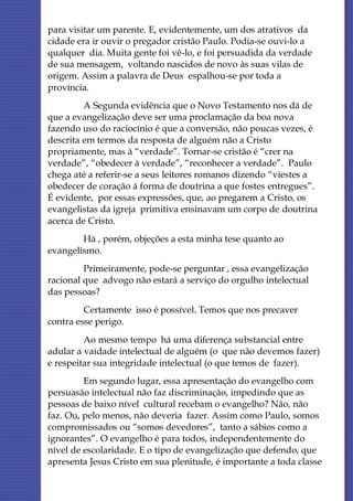 para visitar um parente. E, evidentemente, um dos atrativos da
cidade era ir ouvir o pregador cristão Paulo. Podia-se ouvi-lo a
qualquer dia. Muita gente foi vê-lo, e foi persuadida da verdade
de sua mensagem, voltando nascidos de novo às suas vilas de
origem. Assim a palavra de Deus espalhou-se por toda a
província.
         A Segunda evidência que o Novo Testamento nos dá de
que a evangelização deve ser uma proclamação da boa nova
fazendo uso do raciocínio é que a conversão, não poucas vezes, é
descrita em termos da resposta de alguém não a Cristo
propriamente, mas à “verdade”. Tornar-se cristão é “crer na
verdade”, “obedecer à verdade”, “reconhecer a verdade”. Paulo
chega até a referir-se a seus leitores romanos dizendo “viestes a
obedecer de coração á forma de doutrina a que fostes entregues”.
É evidente, por essas expressões, que, ao pregarem a Cristo, os
evangelistas da igreja primitiva ensinavam um corpo de doutrina
acerca de Cristo.
        Há , porém, objeções a esta minha tese quanto ao
evangelismo.
         Primeiramente, pode-se perguntar , essa evangelização
racional que advogo não estará a serviço do orgulho intelectual
das pessoas?
         Certamente isso é possível. Temos que nos precaver
contra esse perigo.
         Ao mesmo tempo há uma diferença substancial entre
adular a vaidade intelectual de alguém (o que não devemos fazer)
e respeitar sua integridade intelectual (o que temos de fazer).
         Em segundo lugar, essa apresentação do evangelho com
persuasão intelectual não faz discriminação, impedindo que as
pessoas de baixo nível cultural recebam o evangelho? Não, não
faz. Ou, pelo menos, não deveria fazer. Assim como Paulo, somos
compromissados ou “somos devedores”, tanto a sábios como a
ignorantes”. O evangelho é para todos, independentemente do
nível de escolaridade. E o tipo de evangelização que defendo, que
apresenta Jesus Cristo em sua plenitude, é importante a toda classe
 