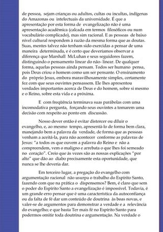 de pessoa, sejam crianças ou adultos, cultas ou incultas, indígenas
do Amazonas ou intelectuais da universidade. É que a
apresentação por esta forma de evangelização não é uma
apresentação acadêmica (calcada em termos filosóficos ou num
vocabulário complicado), mas sim racional. E as pessoas de baixo
nível cultural respondem à razão da mesma forma que as doutas.
Suas, mentes talvez não tenham sido exercidas a pensar de uma
maneira determinada, e é certo que deveríamos observar a
diferença que Marshall McLuhan e seus seguidores fazem,
distinguindo o pensamento linear do não- linear. De qualquer
forma, aquelas pessoas ainda pensam. Todos ser humano pensa,
pois Deus criou o homem como um ser pensante. O ensinamento
do próprio Jesus, embora maravilhosamente simples, certamente
fez com que seus ouvintes pensassem. Ele lhes apresentou
verdades importantes acerca de Deus e do homem, sobre si mesmo
e o Reino, sobre esta vida e a próxima.
         E com freqüência terminava suas parábolas com uma
incomodativa pergunta, forçando seus ouvintes a tomarem uma
decisão com respeito ao ponto em discussão.
         Nosso dever então é evitar distorcer ou diluir o
evangelho, e, ao mesmo tempo, apresentá-lo de forma bem clara,
manejando bem a palavra da verdade, de forma que as pessoas
venham a aceitá-la, para não acontecer conforme as palavras de
Jesus: “a todos os que ouvem a palavra do Reino e não a
compreendem, vem o maligno e arrebata o que lhes foi semeado
no coração”. Creio que ás vezes são as nossas explicações “por
alto” que dão ao diabo precisamente esta oportunidade, que
nunca se lhe deveria dar.
         Em terceiro lugar, a pregação do evangelho com
argumentação racional não usurpa o trabalho do Espírito Santo,
fazendo com que na prática o dispensemos? Bem, é claro que sem
o poder do Espírito Santo a evangelização é impossível. Todavia, é
um grande erro pensar que é uma característica da autoconfiança
ou da falta de fé dar um conteúdo de doutrina às boas novas, e
valer-se de argumentos para demonstrar a verdade e a relevância
do evangelho; e que basta Ter mais fé no Espírito Santo para
podermos omitir toda doutrina e argumentação. Na verdade o
 