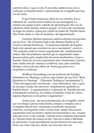 contrário disso é que é certo. É uma falsa antítese essa a de se
contrapor ao Espírito Santo a apresentação do evangelho que faça
uso da razão.
         O que Paulo renunciara, disse ele aos coríntios, fora a
sabedoria do mundo (como matéria de sua mensagem) e a
retórica dos gregos (como método de apresentação). Em vez da
sabedoria deste mundo, resolveu pregar a Cristo, este crucificado;
no lugar da retórica, optou por confiar no poder do Espírito Santo.
Mas Paulo ainda se valia da doutrina e da argumentação.
         Gresham Machen expressou admiravelmente esta questão
em seu livro The Christian Faith in the Modern World (A Fé
Cristã no Mundo Moderno): “O misterioso trabalho do Espírito
Santo tem mesmo que acontecer no novo nascimento”, escreveu.
“Do contrário, todos os nossos argumentos são completamente
inúteis. Mas não podemos concluir que os argumentos sejam
desnecessários, pelo simples fato de serem insuficientes. O que o
Espírito Santo faz no novo nascimento não é transformar a pessoa
num cristão sem dar atenção à evidência, mas, pelo contrário,
dissipar a névoa de seus olhos, de forma que possa ver e
responder à evidência.
         Wolfhart Pannenberg, o jovem professor de Teologia
Sistemática de Munique, escreveu algo similar em seu livro “Basic
Questions in Theology” (“Questões Teológicas Fundamentais”):
“Uma mensagem não convincente , como alternativa, não é capaz
de alcançar o poder de convencer simplesmente apelando ao
Espírito Santo... A argumentação e a operação do Espírito não são
mutuamente exclusivas. Ao confiar no Espírito, Paulo de forma
alguma dispensou-se de pensar e argumentar”.
        Assim, pois , em nossa proclamação do evangelho, temos
que nos dirigir à pessoa toda (mente, coração e vontade) com o
evangelho todo (Cristo encarnado, crucificado, ressurreto,
soberano, sua Segunda vinda e muito mais ainda). Deveremos
argumentar com sua mente e apelar fervorosamente a seu coração
para que mova a sua vontade, estando nossa confiança depositada
no Espírito Santo do começo ao fim. Não nos é dada a liberdade
de apresentar Cristo parcialmente (como homem mas não como
Deus, sua vida e não sua morte, sua cruz mas não sua
 