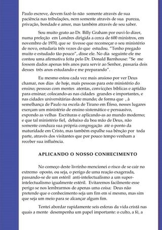 Paulo escreve, devem fazê-lo não somente através de sua
paciência nas tribulações, nem somente através de sua pureza,
privação, bondade e amor, mas também através de seu saber.
        Sou muito grato ao Dr. Billy Graham por ouvi-lo dizer,
numa preleção em Londres dirigida a cerca de 600 ministros, em
novembro de 1970, que se tivesse que recomeçar o seu ministério
de novo, estudaria três vezes do que estudou. “Tenho pregado
muito e estudado tão pouco”, disse ele. No dia seguinte ele me
contou uma afirmativa feita pelo Dr. Donald Barnhouse: “Se me
fossem dados apenas três anos para servir ao Senhor, passaria dois
desses três anos estudando e me preparando”.
          Eu mesmo estou cada vez mais ansioso por ver Deus
chamar, nos dias de hoje, mais pessoas para este ministério do
ensino; pessoas com mentes atentas, convicções bíblicas e aptidão
para ensinar; colocando-as nas cidades grandes e importantes, e
nas cidades universitárias deste mundo; de forma que , à
semelhança de Paulo na escola de Tirano em Éfeso, nesses lugares
exerçam um ministério de ensino sistemático e persuasivo,
expondo as velhas Escrituras e aplicando-as ao mundo moderno;
e que tal ministério fiel, debaixo da boa mão de Deus, não
somente conduza sua própria congregação até o ponto da
maturidade em Cristo, mas também espalhe sua bênção por toda
parte, através dos visitantes que por pouco tempo venham a
receber sua influência.

        APLICANDO O NOSSO CONHECIM ENTO

         No começo deste livrinho mencionei o risco de se cair no
extremo oposto, ou seja, o perigo de uma reação exagerada,
passando-se de um estéril anti-intelectualismo a um super-
intelectualismo igualmente estéril. Evitaremos facilmente esse
perigo se nos lembrarmos de apenas uma coisa: Deus não
pretende que o conhecimento seja um fim em si mesmo, mas sim
que seja um meio para se alcançar algum fim.
         Tentei abordar rapidamente seis esferas da vida cristã nas
quais a mente desempenha um papel importante: o culto, a fé, a
 