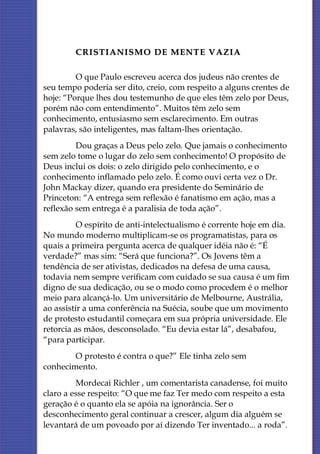 CRISTIANISMO DE MENTE VAZIA

         O que Paulo escreveu acerca dos judeus não crentes de
seu tempo poderia ser dito, creio, com respeito a alguns crentes de
hoje: “Porque lhes dou testemunho de que eles têm zelo por Deus,
porém não com entendimento”. Muitos têm zelo sem
conhecimento, entusiasmo sem esclarecimento. Em outras
palavras, são inteligentes, mas faltam-lhes orientação.
         Dou graças a Deus pelo zelo. Que jamais o conhecimento
sem zelo tome o lugar do zelo sem conhecimento! O propósito de
Deus inclui os dois: o zelo dirigido pelo conhecimento, e o
conhecimento inflamado pelo zelo. É como ouvi certa vez o Dr.
John Mackay dizer, quando era presidente do Seminário de
Princeton: “A entrega sem reflexão é fanatismo em ação, mas a
reflexão sem entrega é a paralisia de toda ação”.
          O espírito de anti-intelectualismo é corrente hoje em dia.
No mundo moderno multiplicam-se os programatistas, para os
quais a primeira pergunta acerca de qualquer idéia não é: “É
verdade?” mas sim: “Será que funciona?”. Os Jovens têm a
tendência de ser ativistas, dedicados na defesa de uma causa,
todavia nem sempre verificam com cuidado se sua causa é um fim
digno de sua dedicação, ou se o modo como procedem é o melhor
meio para alcançá-lo. Um universitário de Melbourne, Austrália,
ao assistir a uma conferência na Suécia, soube que um movimento
de protesto estudantil começara em sua própria universidade. Ele
retorcia as mãos, desconsolado. “Eu devia estar lá”, desabafou,
“para participar.
        O protesto é contra o que?” Ele tinha zelo sem
conhecimento.
         Mordecai Richler , um comentarista canadense, foi muito
claro a esse respeito: “O que me faz Ter medo com respeito a esta
geração é o quanto ela se apóia na ignorância. Ser o
desconhecimento geral continuar a crescer, algum dia alguém se
levantará de um povoado por aí dizendo Ter inventado... a roda”.
 